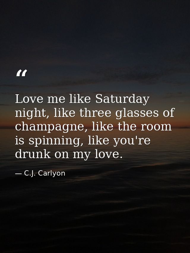 Love me like Saturday night, like three glasses of champagne, like the room is spinning, like you're drunk on my love. — C.J. Carlyon