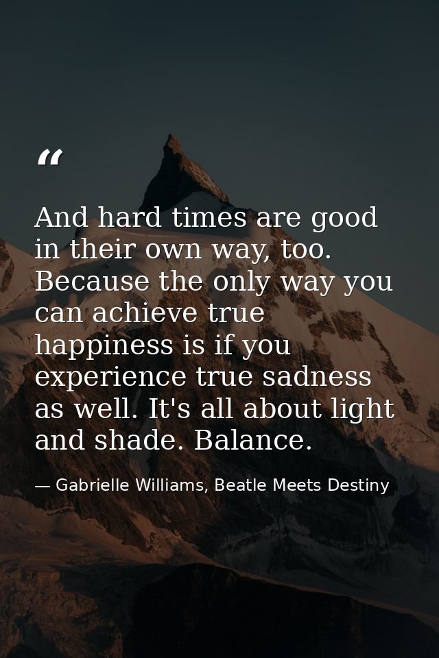 And hard times are good in their own way, too. Because the only way you can achieve true happiness is if you experience  — Gabrielle Williams, Beatle Meets Destiny