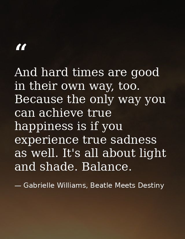 And hard times are good in their own way, too. Because the only way you can achieve true happiness is if you experience  — Gabrielle Williams, Beatle Meets Destiny