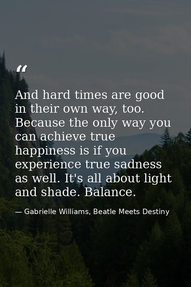 And hard times are good in their own way, too. Because the only way you can achieve true happiness is if you experience  — Gabrielle Williams, Beatle Meets Destiny