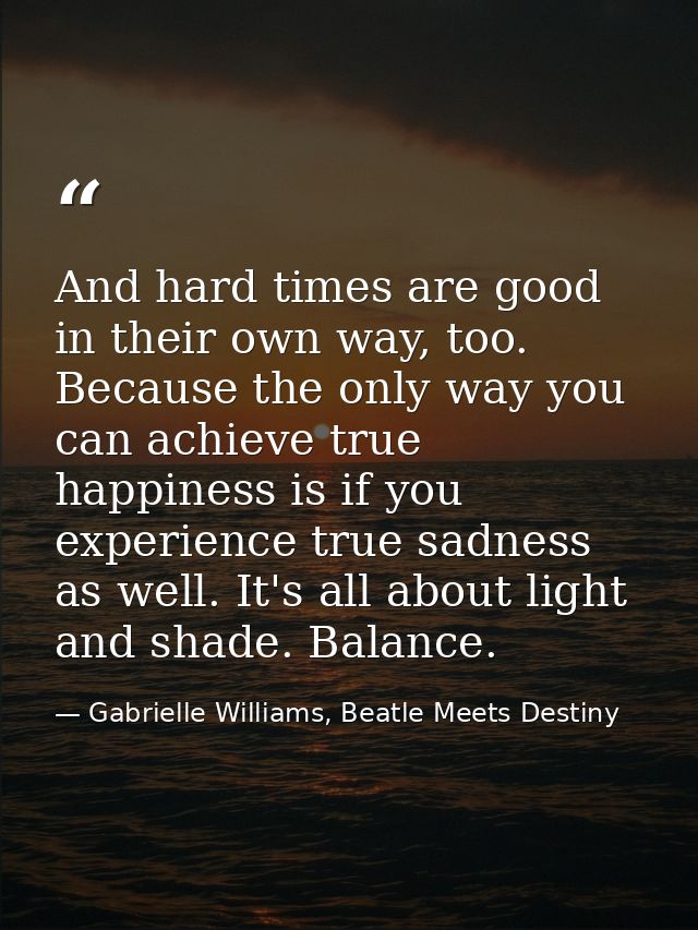 And hard times are good in their own way, too. Because the only way you can achieve true happiness is if you experience  — Gabrielle Williams, Beatle Meets Destiny