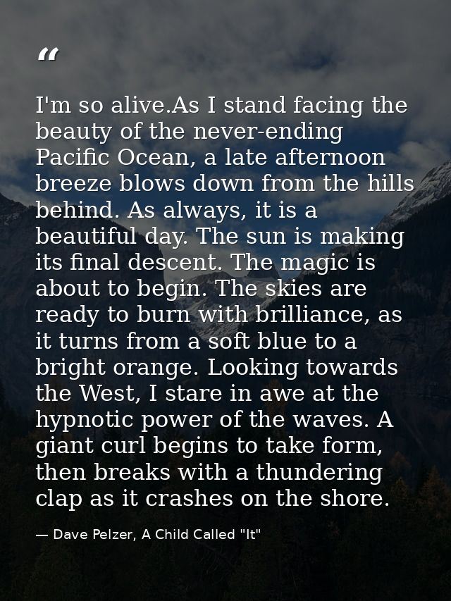 I'm so alive.As I stand facing the beauty of the never-ending Pacific Ocean, a late afternoon breeze blows down from the — Dave Pelzer, A Child Called "It"