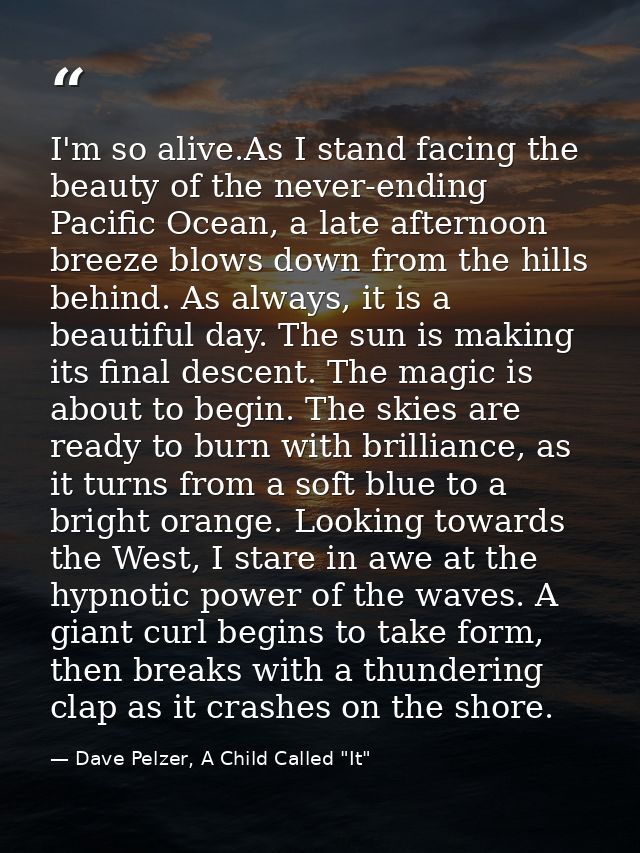 I'm so alive.As I stand facing the beauty of the never-ending Pacific Ocean, a late afternoon breeze blows down from the — Dave Pelzer, A Child Called "It"