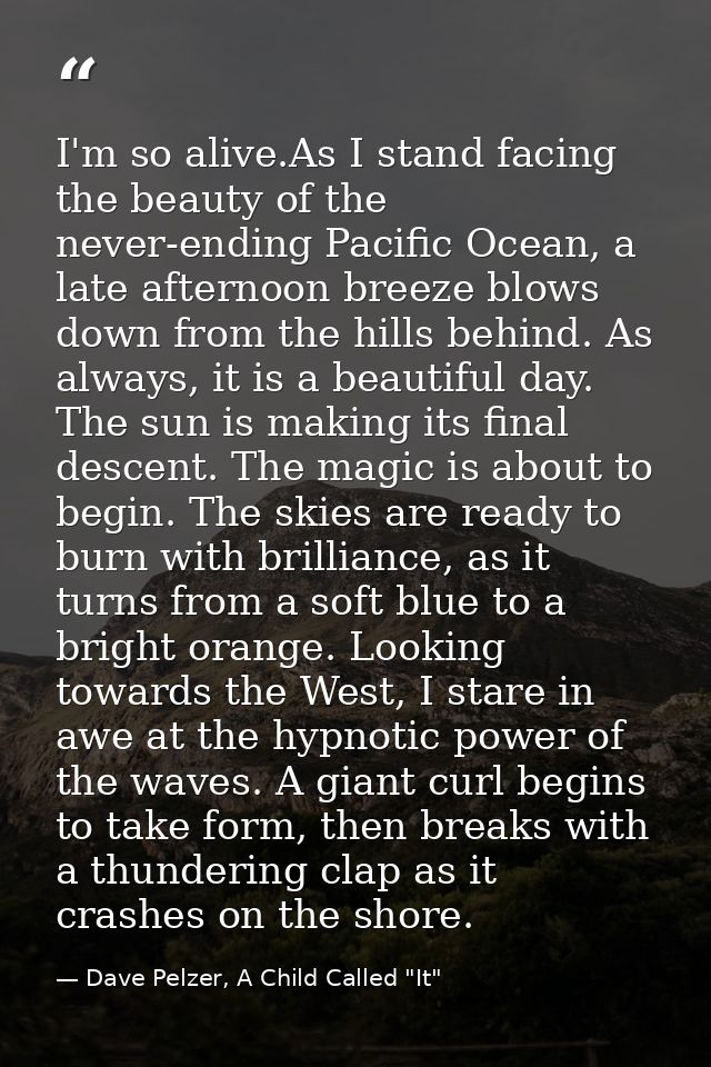 I'm so alive.As I stand facing the beauty of the never-ending Pacific Ocean, a late afternoon breeze blows down from the — Dave Pelzer, A Child Called "It"