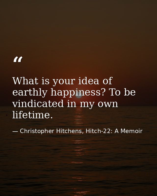 What is your idea of earthly happiness? To be vindicated in my own lifetime. — Christopher Hitchens, Hitch-22: A Memoir