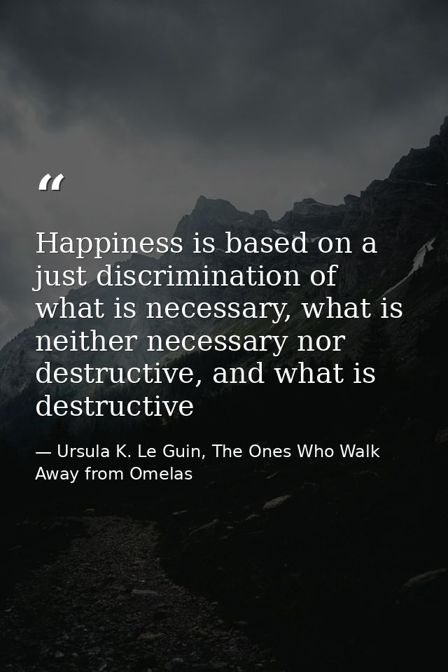 Happiness is based on a just discrimination of what is necessary, what is neither necessary nor destructive, and what is — Ursula K. Le Guin, The Ones Who Walk Away from Omelas