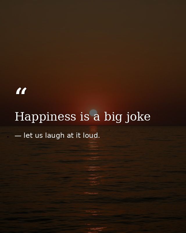 Happiness is a big joke — let us laugh at it loud.