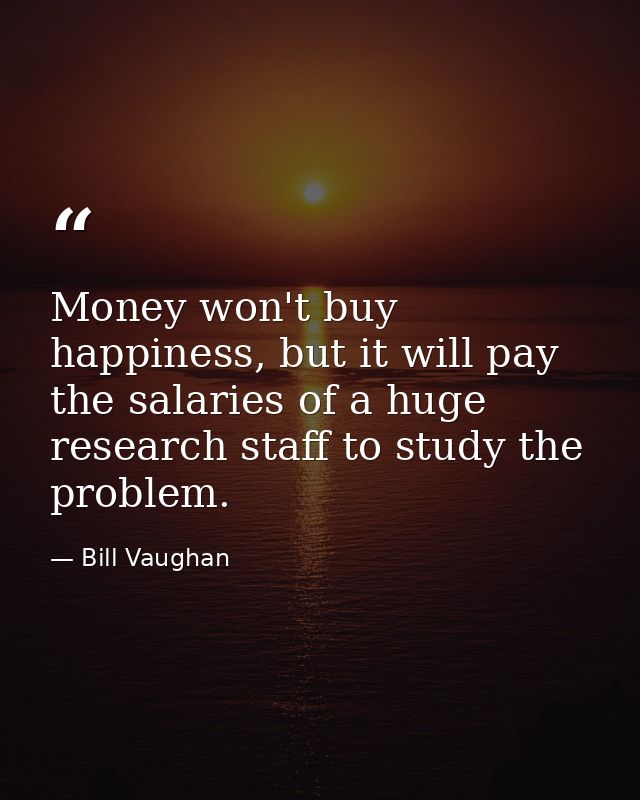 Money won't buy happiness, but it will pay the salaries of a huge research staff to study the problem. — Bill Vaughan