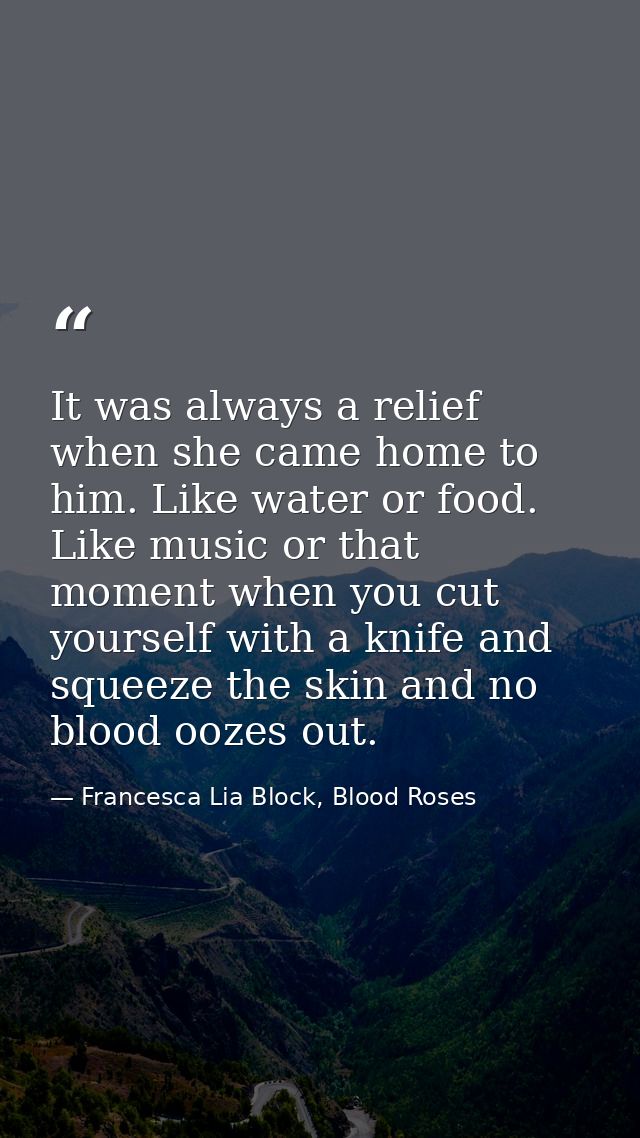 It was always a relief when she came home to him. Like water or food. Like music or that moment when you cut yourself wi — Francesca Lia Block, Blood Roses