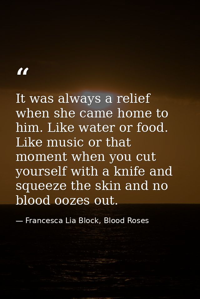 It was always a relief when she came home to him. Like water or food. Like music or that moment when you cut yourself wi — Francesca Lia Block, Blood Roses