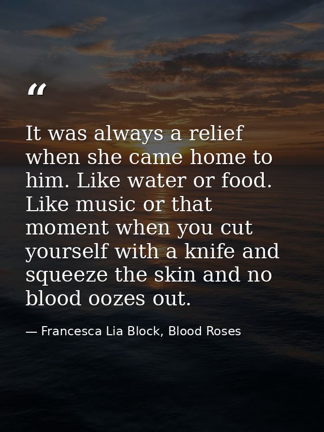 It was always a relief when she came home to him. Like water or food. Like music or that moment when you cut yourself wi — Francesca Lia Block, Blood Roses