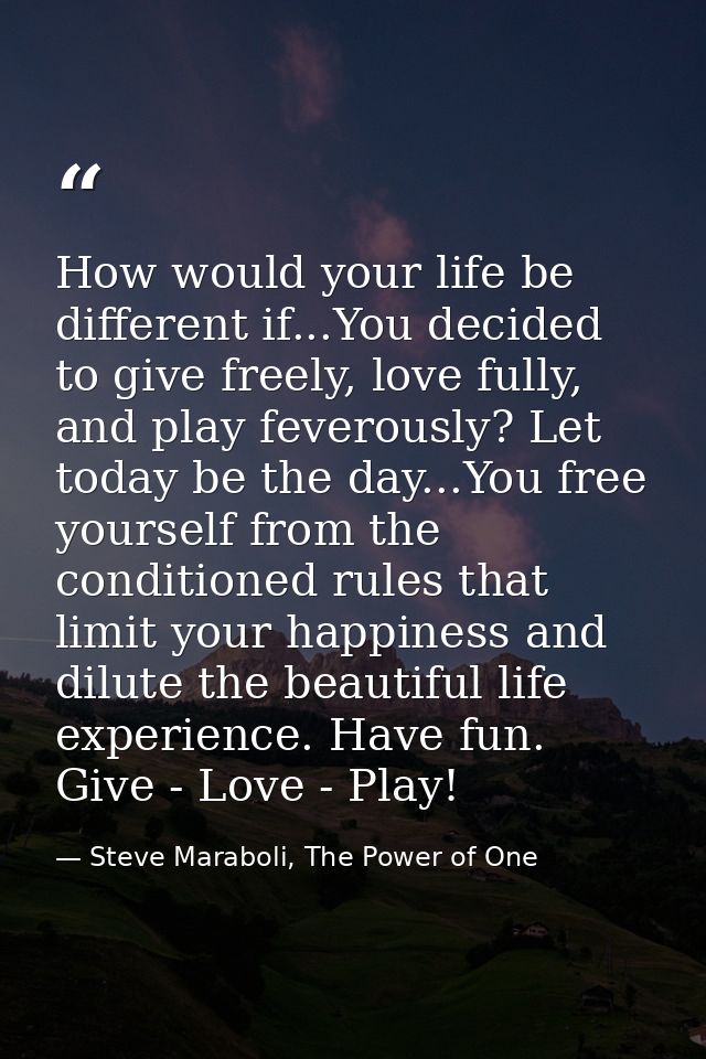 How would your life be different if...You decided to give freely, love fully, and play feverously? Let today be the day. — Steve Maraboli, The Power of One