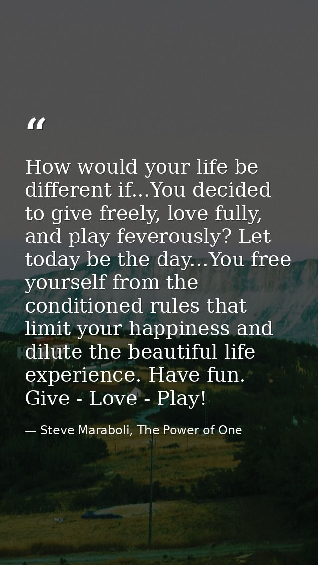 How would your life be different if...You decided to give freely, love fully, and play feverously? Let today be the day. — Steve Maraboli, The Power of One