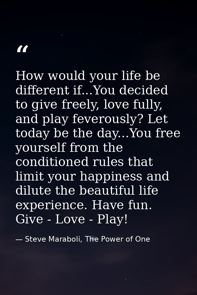 How would your life be different if...You decided to give freely, love fully, and play feverously? Let today be the day. — Steve Maraboli, The Power of One