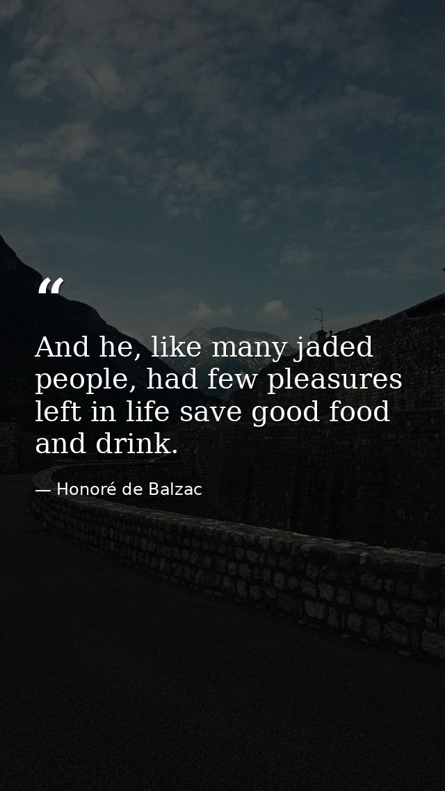 And he, like many jaded people, had few pleasures left in life save good food and drink. — Honoré de Balzac