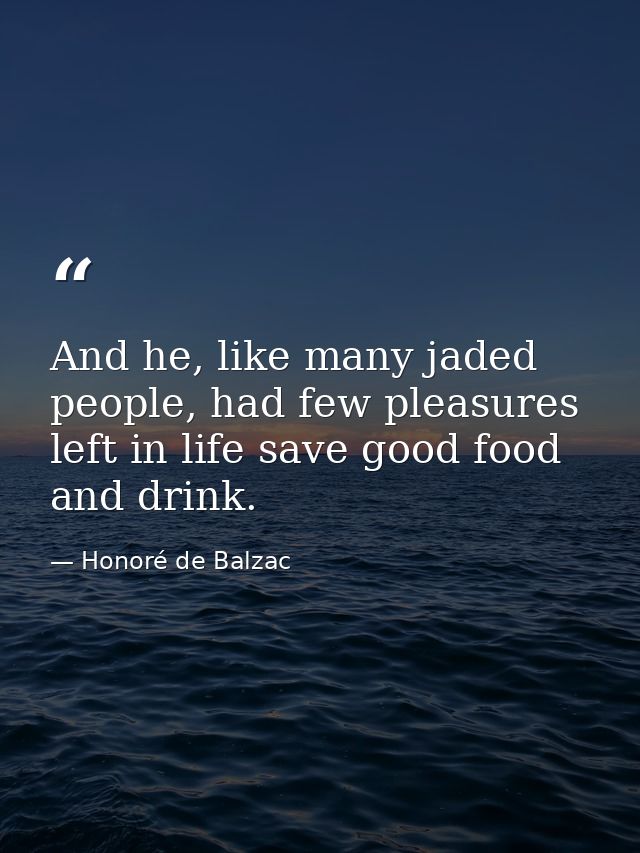 And he, like many jaded people, had few pleasures left in life save good food and drink. — Honoré de Balzac