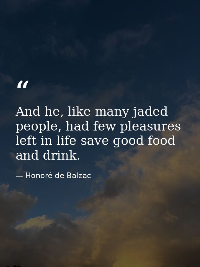 And he, like many jaded people, had few pleasures left in life save good food and drink. — Honoré de Balzac