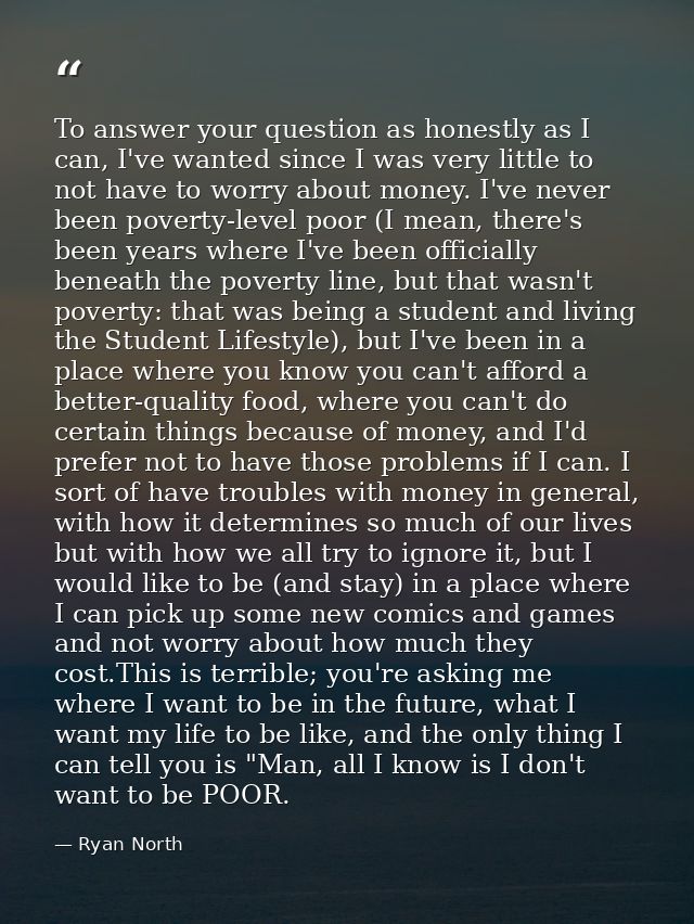 To answer your question as honestly as I can, I've wanted since I was very little to not have to worry about money. I've — Ryan North