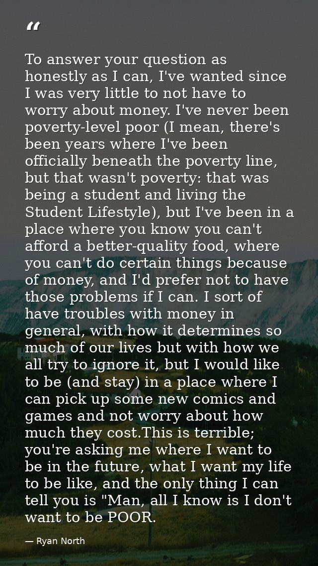 To answer your question as honestly as I can, I've wanted since I was very little to not have to worry about money. I've — Ryan North