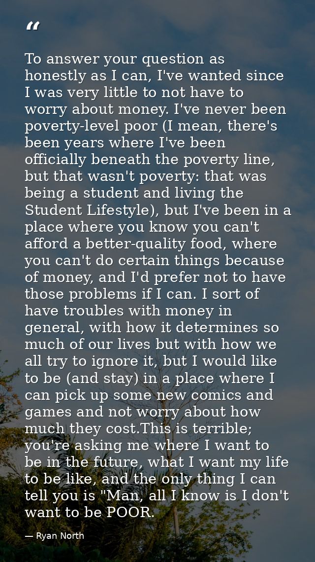 To answer your question as honestly as I can, I've wanted since I was very little to not have to worry about money. I've — Ryan North