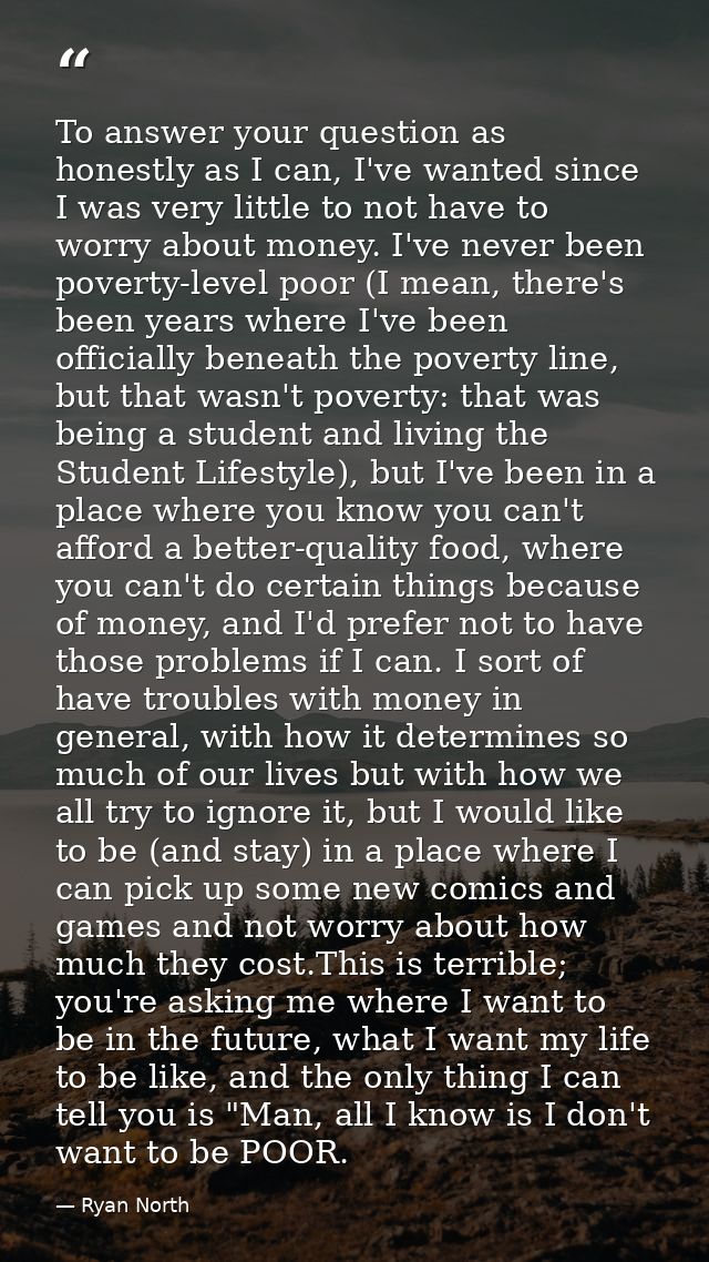 To answer your question as honestly as I can, I've wanted since I was very little to not have to worry about money. I've — Ryan North