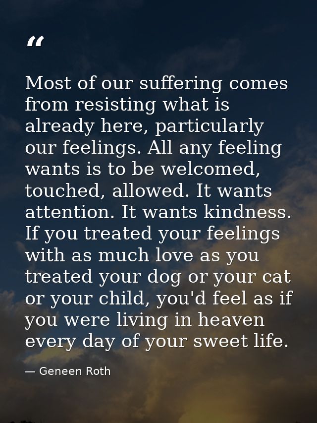 Most of our suffering comes from resisting what is already here, particularly our feelings. All any feeling wants is to  — Geneen Roth