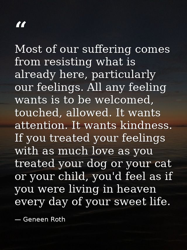 Most of our suffering comes from resisting what is already here, particularly our feelings. All any feeling wants is to  — Geneen Roth
