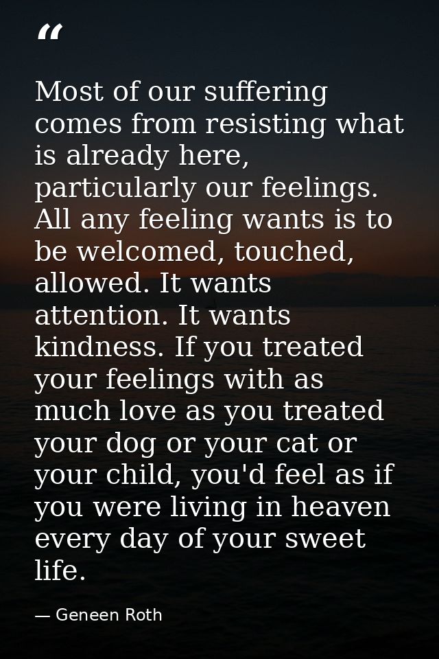Most of our suffering comes from resisting what is already here, particularly our feelings. All any feeling wants is to  — Geneen Roth