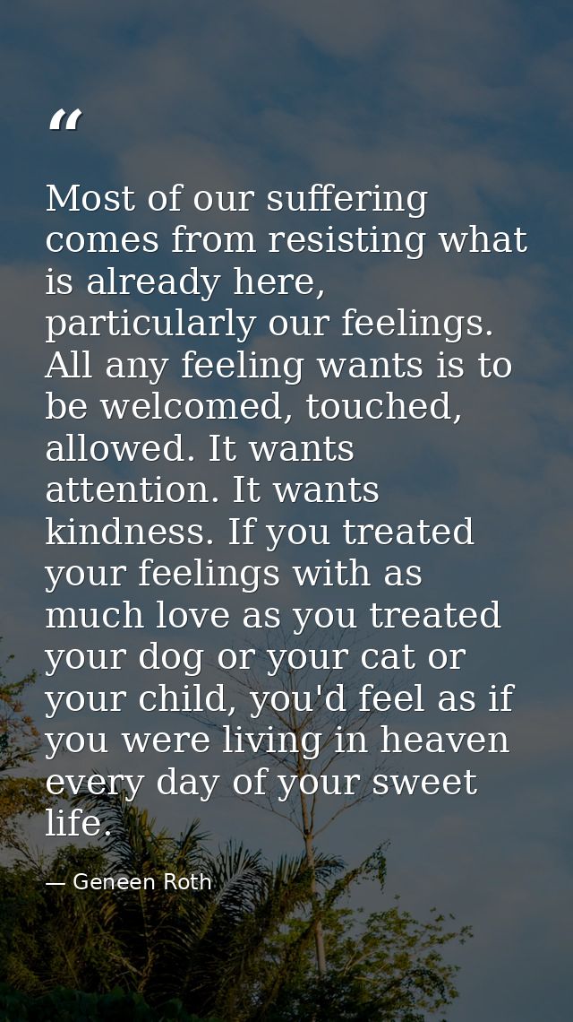Most of our suffering comes from resisting what is already here, particularly our feelings. All any feeling wants is to  — Geneen Roth
