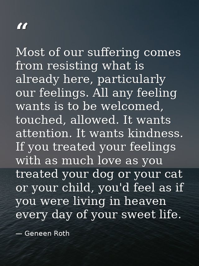 Most of our suffering comes from resisting what is already here, particularly our feelings. All any feeling wants is to  — Geneen Roth