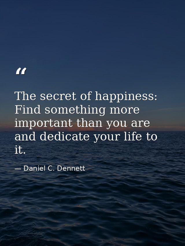 The secret of happiness: Find something more important than you are and dedicate your life to it. — Daniel C. Dennett