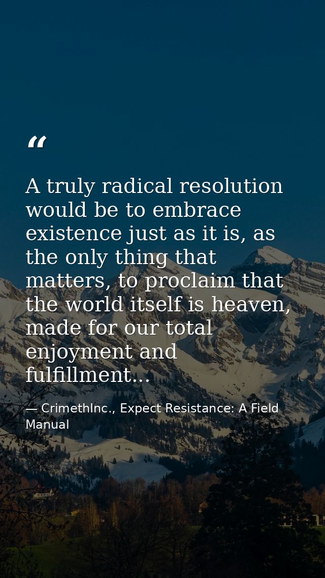 A truly radical resolution would be to embrace existence just as it is, as the only thing that matters, to proclaim that — CrimethInc., Expect Resistance: A Field Manual