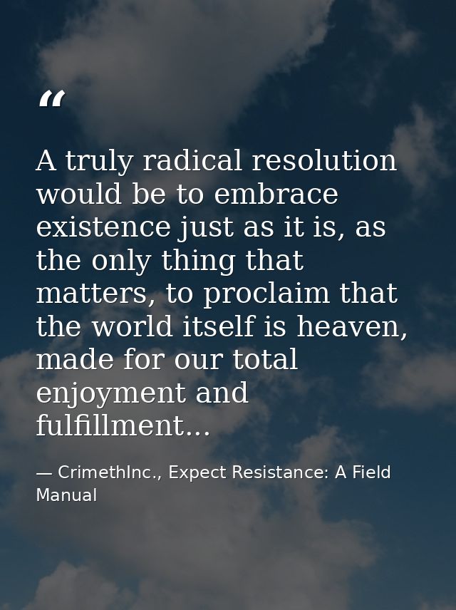 A truly radical resolution would be to embrace existence just as it is, as the only thing that matters, to proclaim that — CrimethInc., Expect Resistance: A Field Manual
