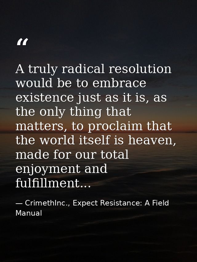 A truly radical resolution would be to embrace existence just as it is, as the only thing that matters, to proclaim that — CrimethInc., Expect Resistance: A Field Manual
