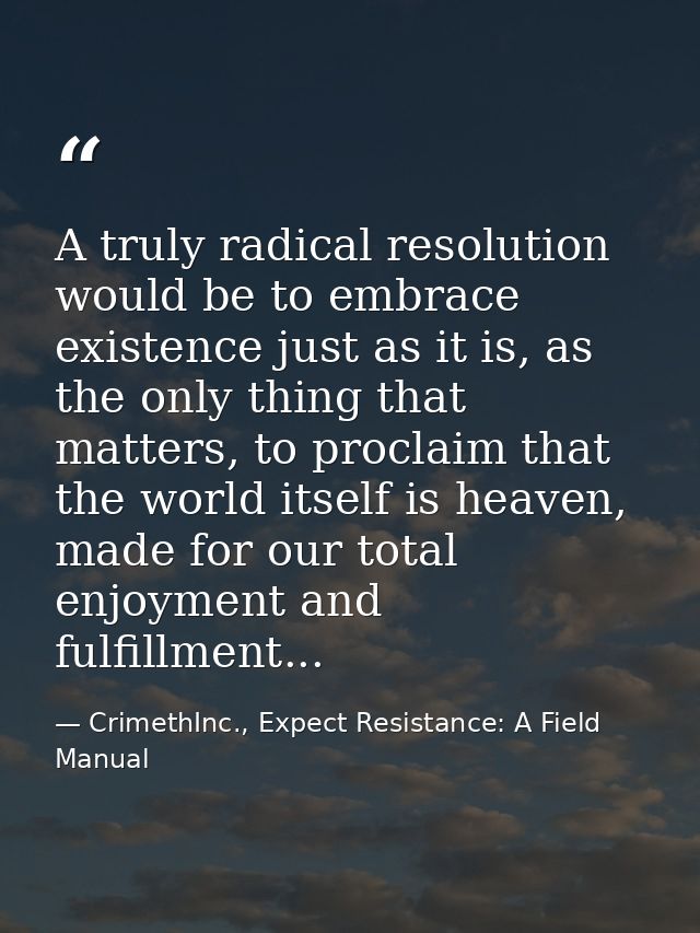 A truly radical resolution would be to embrace existence just as it is, as the only thing that matters, to proclaim that — CrimethInc., Expect Resistance: A Field Manual