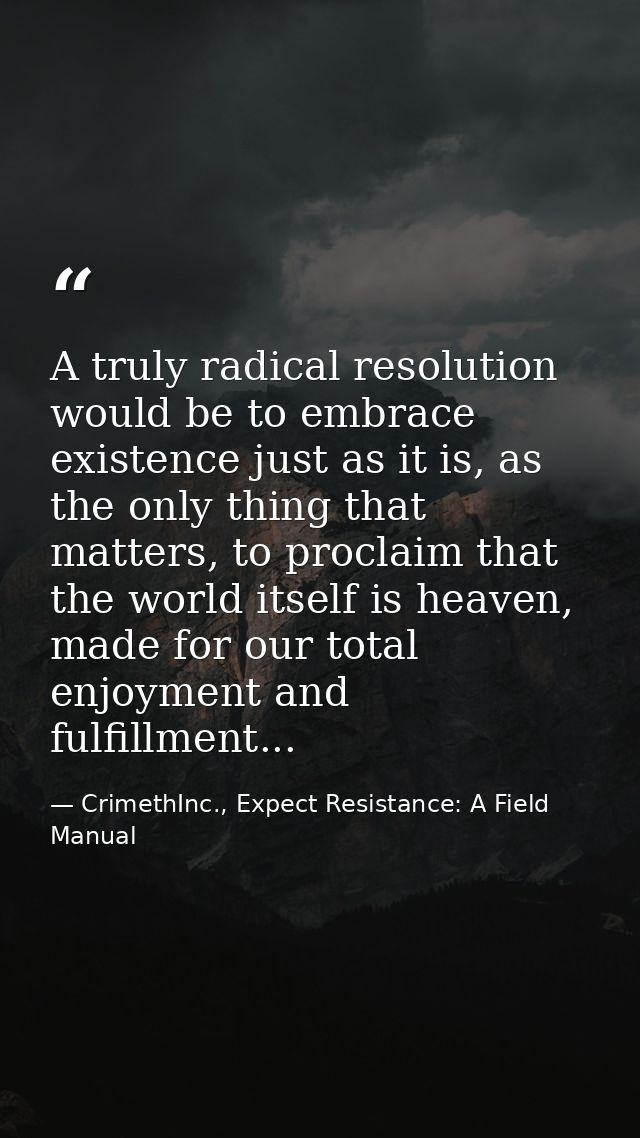 A truly radical resolution would be to embrace existence just as it is, as the only thing that matters, to proclaim that — CrimethInc., Expect Resistance: A Field Manual
