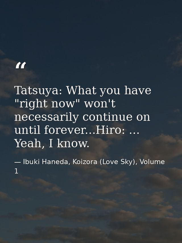 Tatsuya: What you have "right now" won't necessarily continue on until forever...Hiro: ... Yeah, I know. — Ibuki Haneda, Koizora (Love Sky), Volume 1