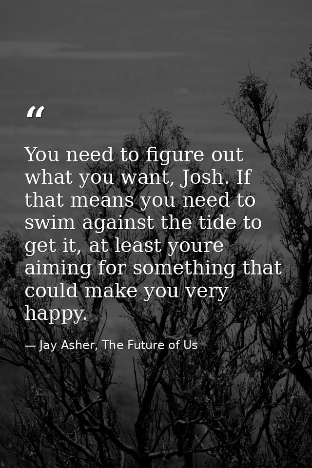You need to figure out what you want, Josh. If that means you need to swim against the tide to get it, at least youre ai — Jay Asher, The Future of Us