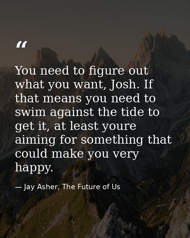 You need to figure out what you want, Josh. If that means you need to swim against the tide to get it, at least youre ai — Jay Asher, The Future of Us