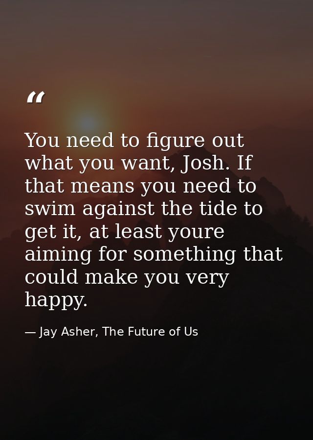 You need to figure out what you want, Josh. If that means you need to swim against the tide to get it, at least youre ai — Jay Asher, The Future of Us