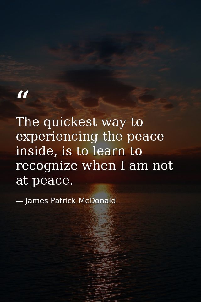 The quickest way to experiencing the peace inside, is to learn to recognize when I am not at peace. — James Patrick McDonald