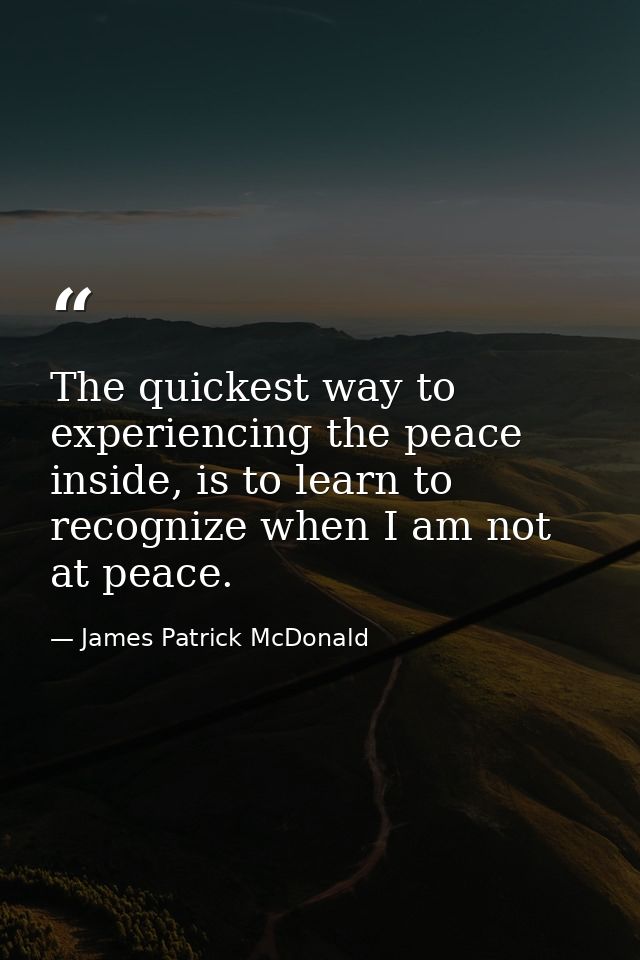 The quickest way to experiencing the peace inside, is to learn to recognize when I am not at peace. — James Patrick McDonald