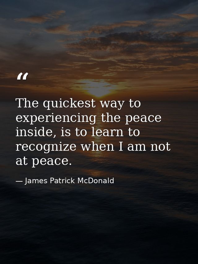 The quickest way to experiencing the peace inside, is to learn to recognize when I am not at peace. — James Patrick McDonald