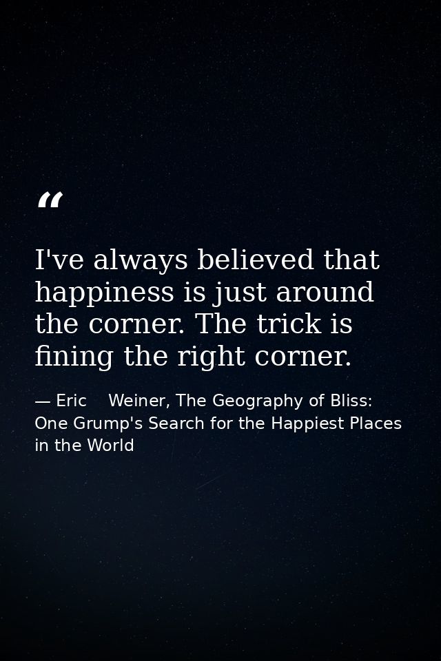 I've always believed that happiness is just around the corner. The trick is fining the right corner. — Eric    Weiner, The Geography of Bliss: One Grump's Search for the Happiest Places in the World