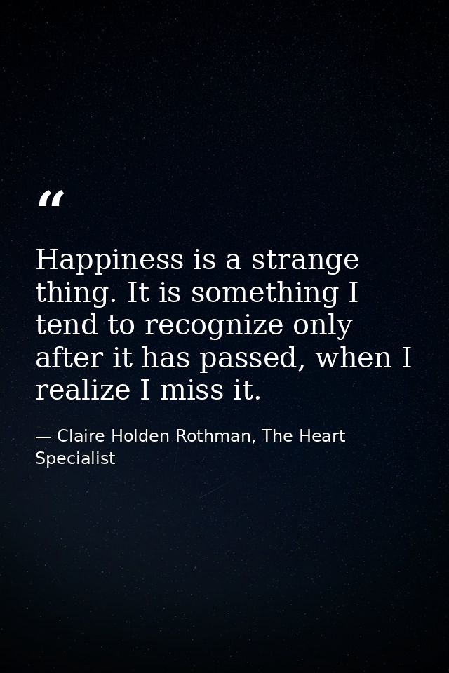Happiness is a strange thing. It is something I tend to recognize only after it has passed, when I realize I miss it. — Claire Holden Rothman, The Heart Specialist