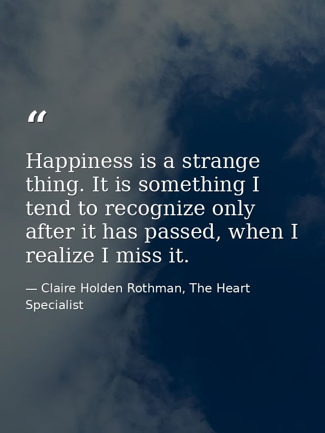 Happiness is a strange thing. It is something I tend to recognize only after it has passed, when I realize I miss it. — Claire Holden Rothman, The Heart Specialist