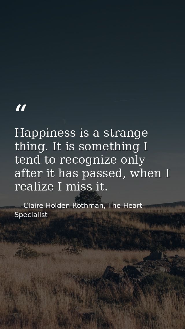 Happiness is a strange thing. It is something I tend to recognize only after it has passed, when I realize I miss it. — Claire Holden Rothman, The Heart Specialist