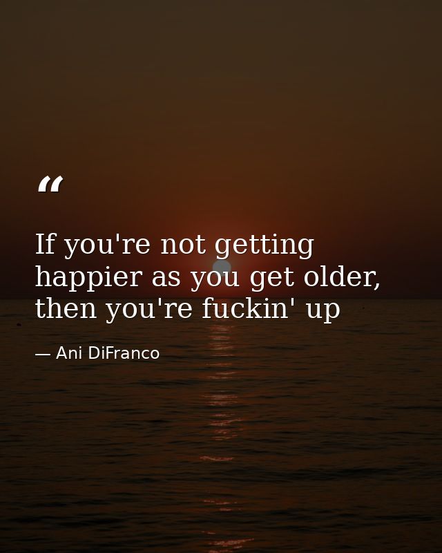 If you're not getting happier as you get older, then you're fuckin' up — Ani DiFranco