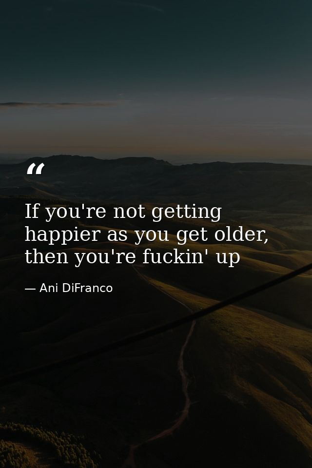 If you're not getting happier as you get older, then you're fuckin' up — Ani DiFranco