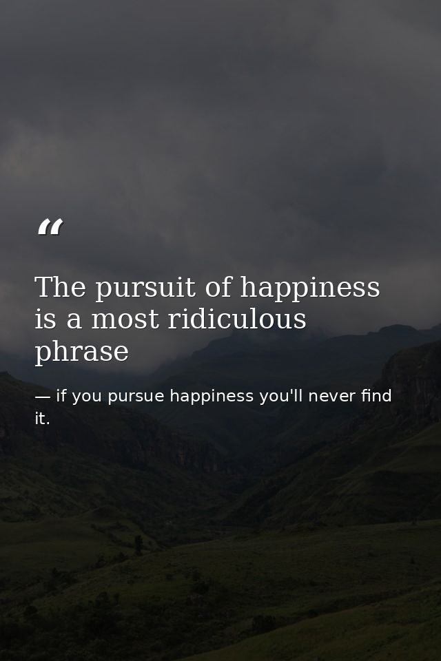 The pursuit of happiness is a most ridiculous phrase — if you pursue happiness you'll never find it.